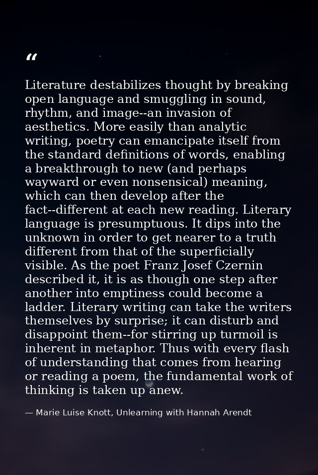 Literature destabilizes thought by breaking open language and smuggling in sound, rhythm, and image--an invasion of aest — Marie Luise Knott, Unlearning with Hannah Arendt