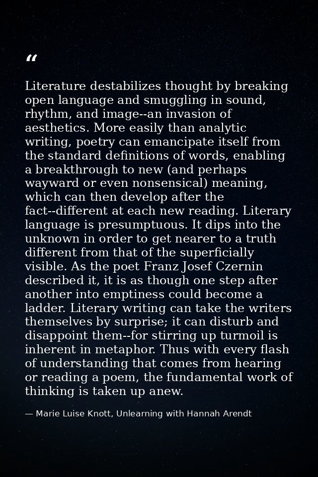 Literature destabilizes thought by breaking open language and smuggling in sound, rhythm, and image--an invasion of aest — Marie Luise Knott, Unlearning with Hannah Arendt