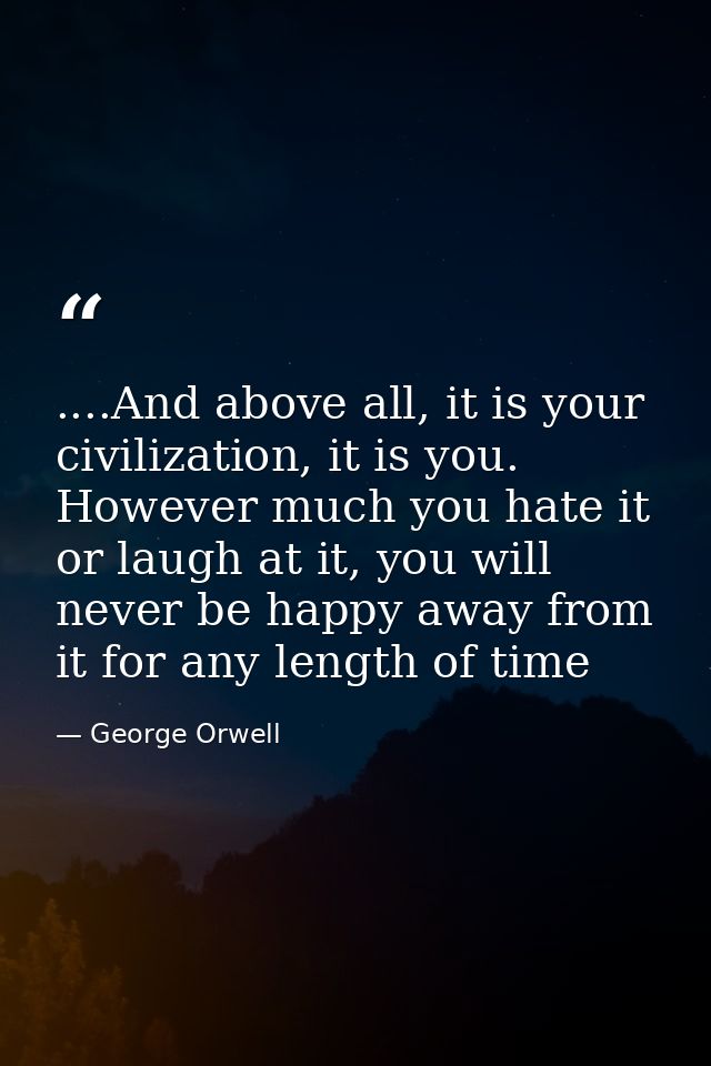 ....And above all, it is your civilization, it is you. However much you hate it or laugh at it, you will never be happy  — George Orwell