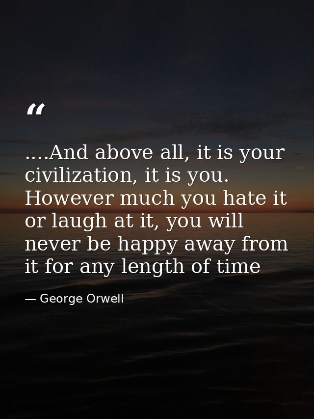 ....And above all, it is your civilization, it is you. However much you hate it or laugh at it, you will never be happy  — George Orwell