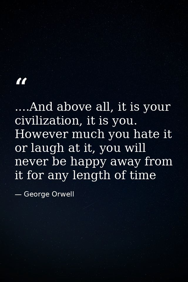 ....And above all, it is your civilization, it is you. However much you hate it or laugh at it, you will never be happy  — George Orwell