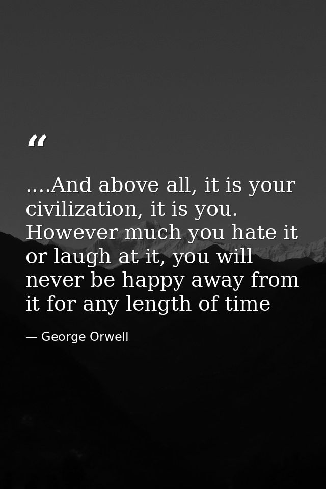 ....And above all, it is your civilization, it is you. However much you hate it or laugh at it, you will never be happy  — George Orwell
