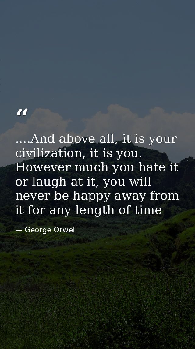 ....And above all, it is your civilization, it is you. However much you hate it or laugh at it, you will never be happy  — George Orwell