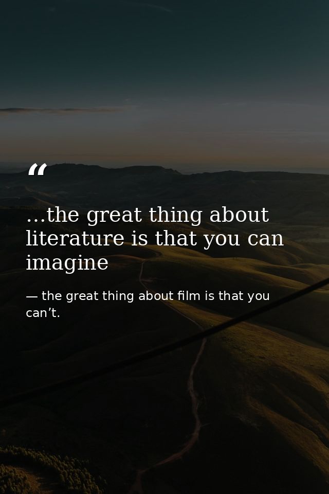…the great thing about literature is that you can imagine — the great thing about film is that you can’t.