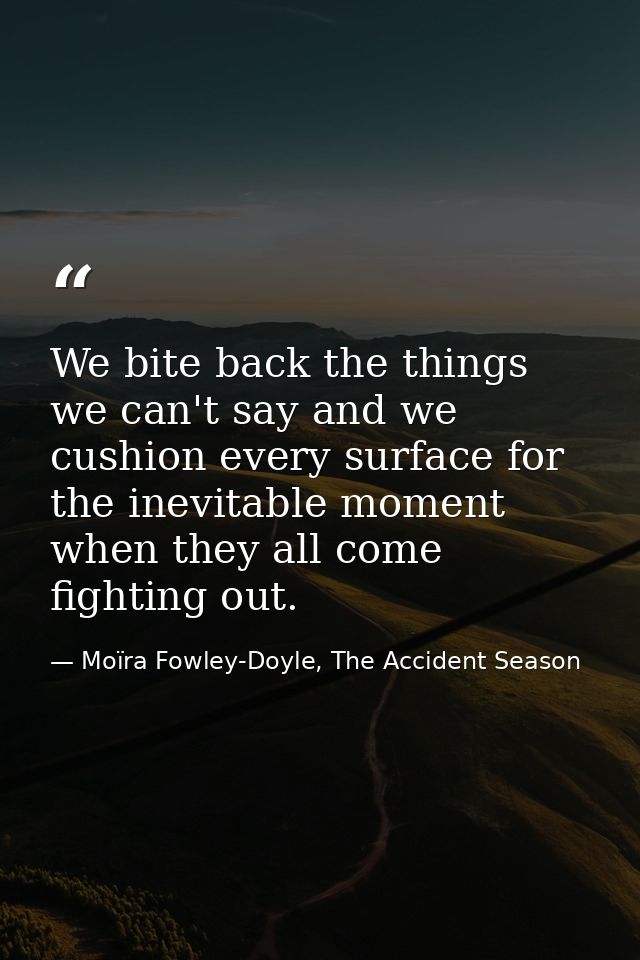 We bite back the things we can't say and we cushion every surface for the inevitable moment when they all come fighting  — Moïra Fowley-Doyle, The Accident Season