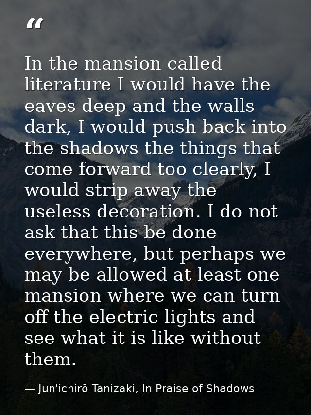 In the mansion called literature I would have the eaves deep and the walls dark, I would push back into the shadows the  — Jun'ichirō Tanizaki, In Praise of Shadows