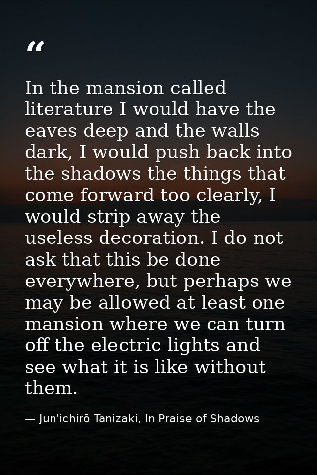 In the mansion called literature I would have the eaves deep and the walls dark, I would push back into the shadows the  — Jun'ichirō Tanizaki, In Praise of Shadows