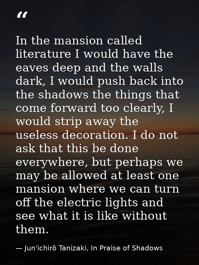In the mansion called literature I would have the eaves deep and the walls dark, I would push back into the shadows the  — Jun'ichirō Tanizaki, In Praise of Shadows