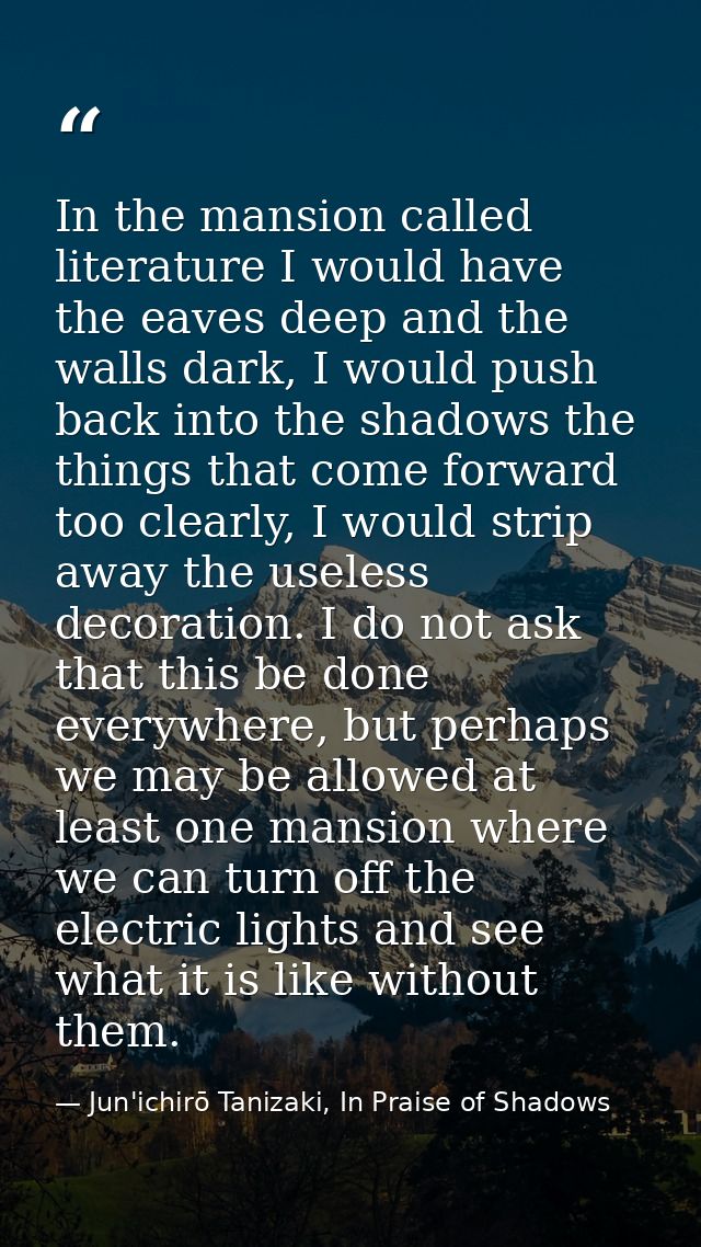 In the mansion called literature I would have the eaves deep and the walls dark, I would push back into the shadows the  — Jun'ichirō Tanizaki, In Praise of Shadows