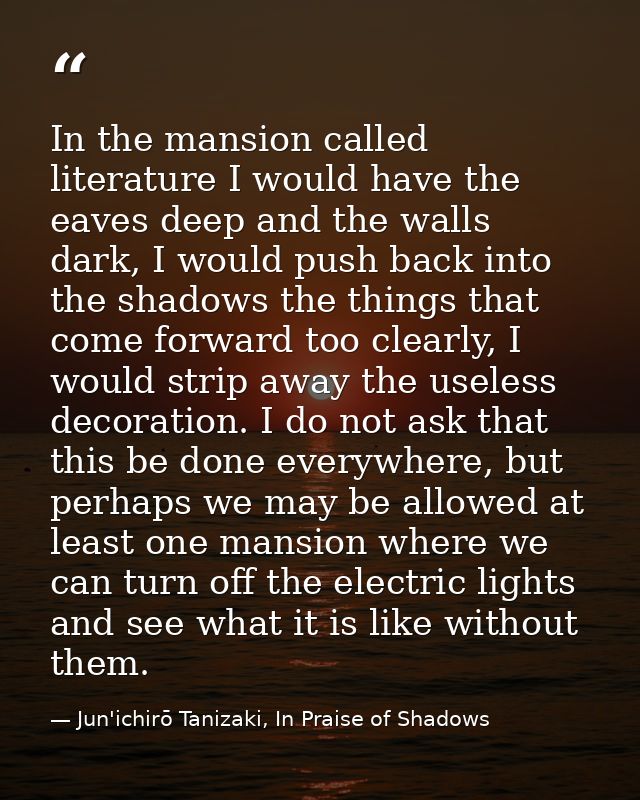 In the mansion called literature I would have the eaves deep and the walls dark, I would push back into the shadows the  — Jun'ichirō Tanizaki, In Praise of Shadows