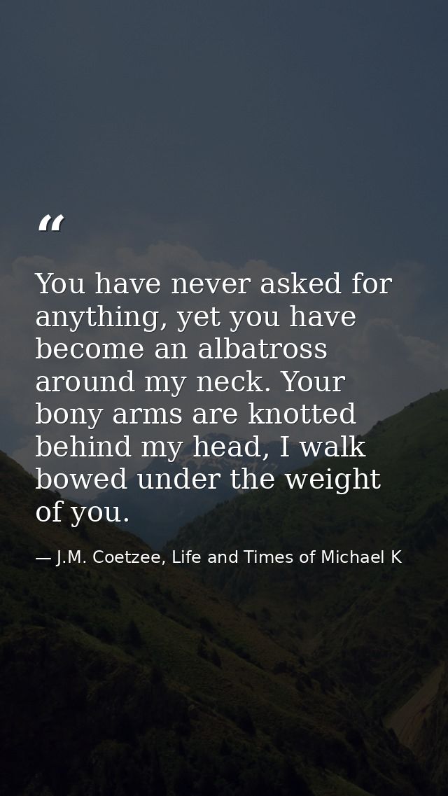 You have never asked for anything, yet you have become an albatross around my neck. Your bony arms are knotted behind my — J.M. Coetzee, Life and Times of Michael K