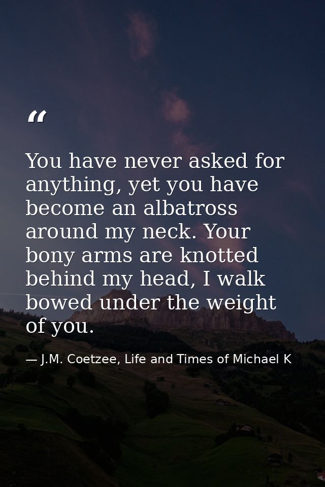 You have never asked for anything, yet you have become an albatross around my neck. Your bony arms are knotted behind my — J.M. Coetzee, Life and Times of Michael K