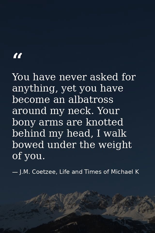 You have never asked for anything, yet you have become an albatross around my neck. Your bony arms are knotted behind my — J.M. Coetzee, Life and Times of Michael K