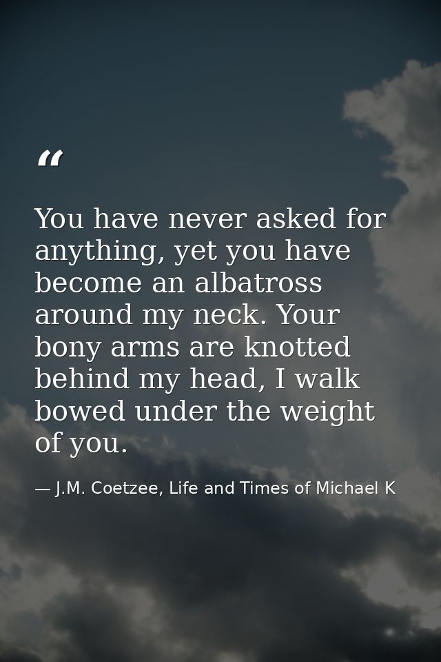 You have never asked for anything, yet you have become an albatross around my neck. Your bony arms are knotted behind my — J.M. Coetzee, Life and Times of Michael K