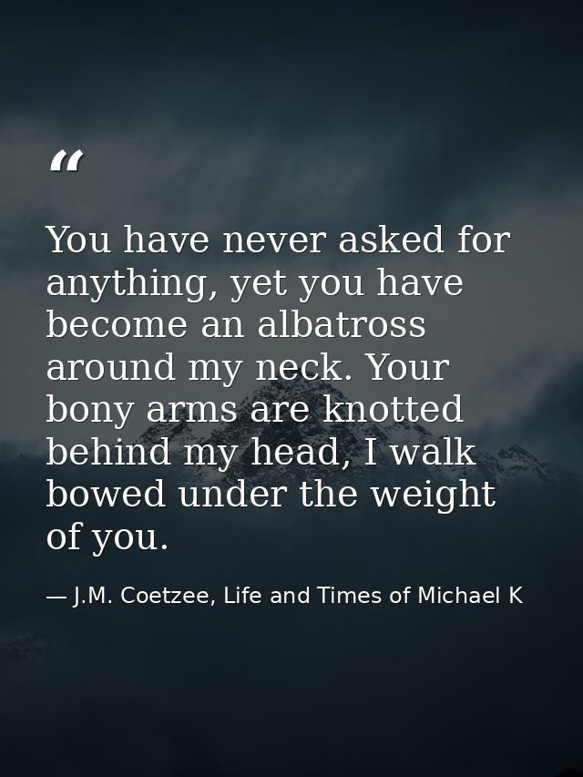 You have never asked for anything, yet you have become an albatross around my neck. Your bony arms are knotted behind my — J.M. Coetzee, Life and Times of Michael K