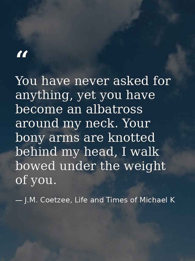 You have never asked for anything, yet you have become an albatross around my neck. Your bony arms are knotted behind my — J.M. Coetzee, Life and Times of Michael K
