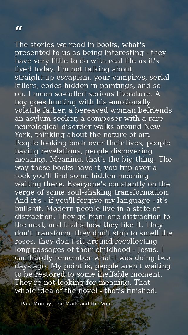 The stories we read in books, what's presented to us as being interesting - they have very little to do with real life a — Paul Murray, The Mark and the Void