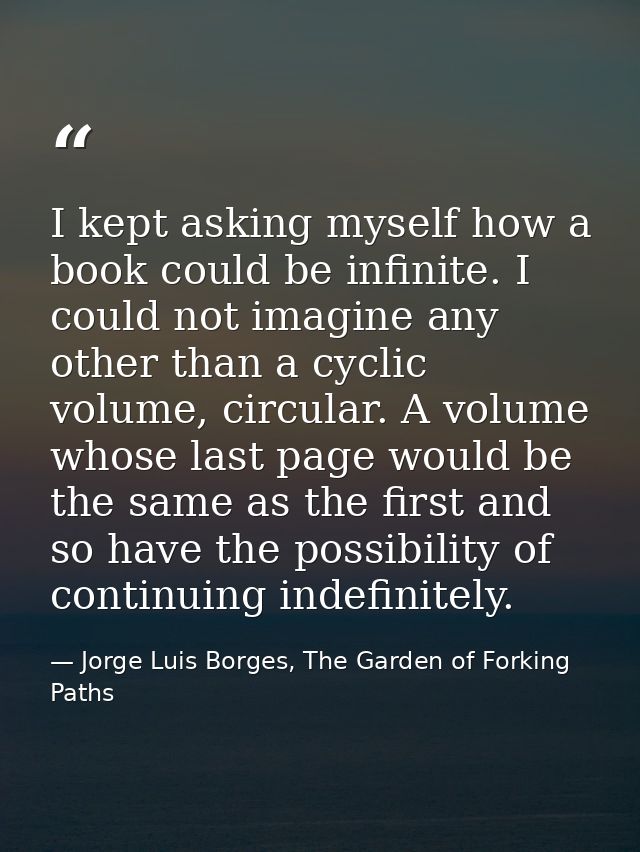 I kept asking myself how a book could be infinite. I could not imagine any other than a cyclic volume, circular. A volum — Jorge Luis Borges, The Garden of Forking Paths