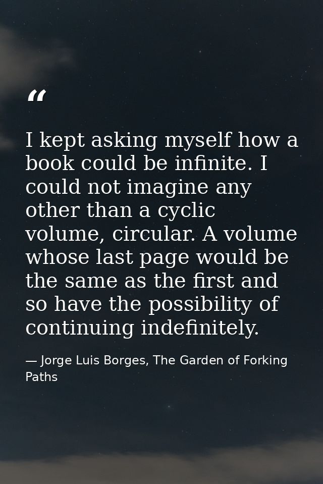 I kept asking myself how a book could be infinite. I could not imagine any other than a cyclic volume, circular. A volum — Jorge Luis Borges, The Garden of Forking Paths