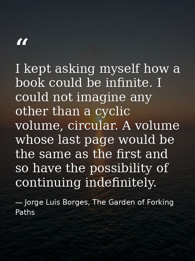 I kept asking myself how a book could be infinite. I could not imagine any other than a cyclic volume, circular. A volum — Jorge Luis Borges, The Garden of Forking Paths
