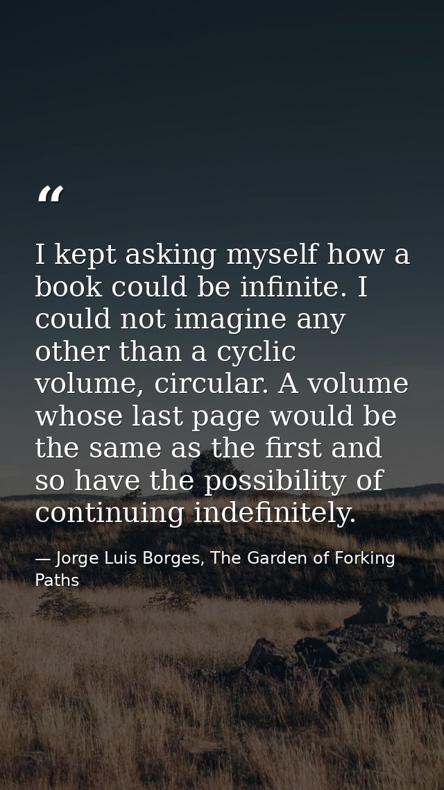 I kept asking myself how a book could be infinite. I could not imagine any other than a cyclic volume, circular. A volum — Jorge Luis Borges, The Garden of Forking Paths