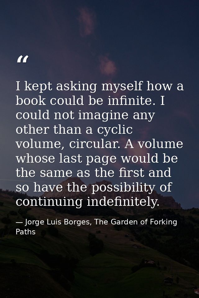 I kept asking myself how a book could be infinite. I could not imagine any other than a cyclic volume, circular. A volum — Jorge Luis Borges, The Garden of Forking Paths