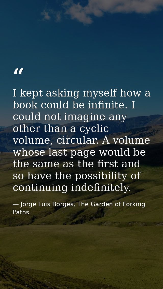 I kept asking myself how a book could be infinite. I could not imagine any other than a cyclic volume, circular. A volum — Jorge Luis Borges, The Garden of Forking Paths