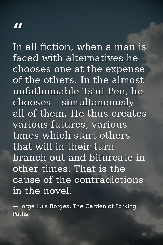 In all fiction, when a man is faced with alternatives he chooses one at the expense of the others. In the almost unfatho — Jorge Luis Borges, The Garden of Forking Paths