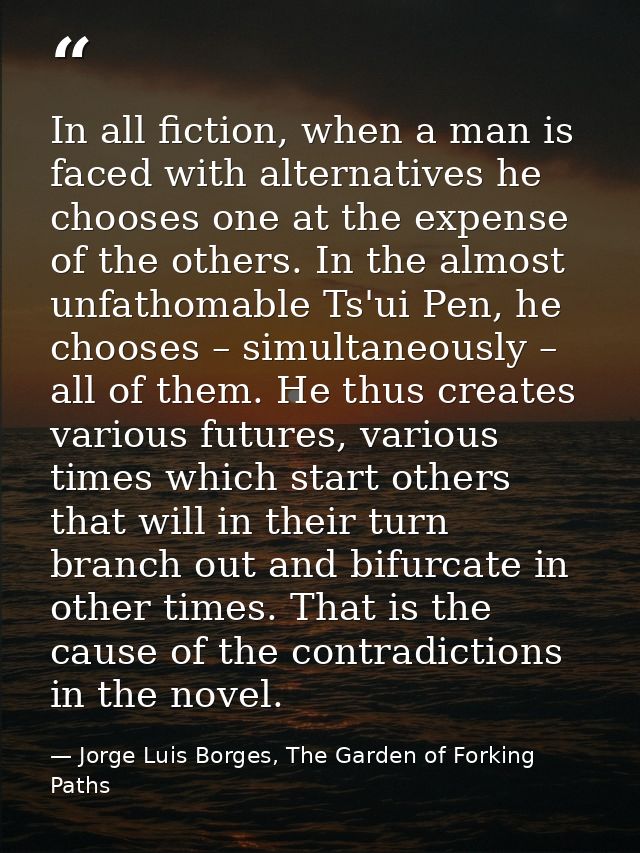 In all fiction, when a man is faced with alternatives he chooses one at the expense of the others. In the almost unfatho — Jorge Luis Borges, The Garden of Forking Paths