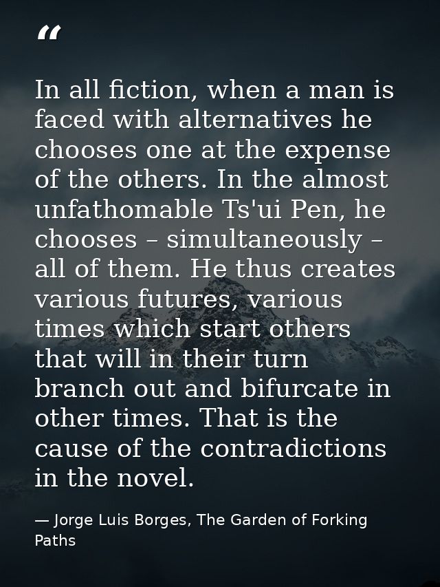 In all fiction, when a man is faced with alternatives he chooses one at the expense of the others. In the almost unfatho — Jorge Luis Borges, The Garden of Forking Paths