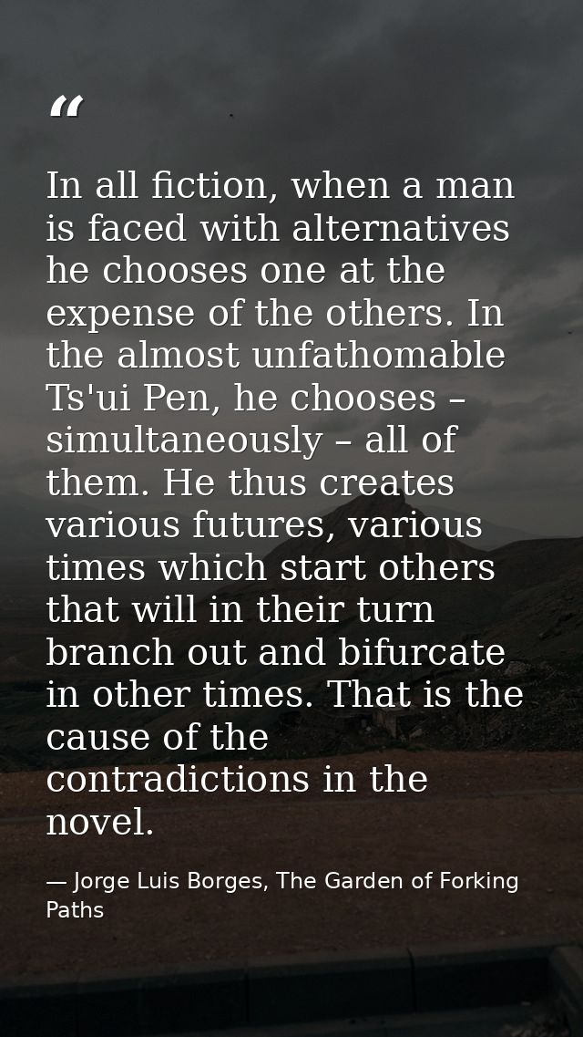 In all fiction, when a man is faced with alternatives he chooses one at the expense of the others. In the almost unfatho — Jorge Luis Borges, The Garden of Forking Paths