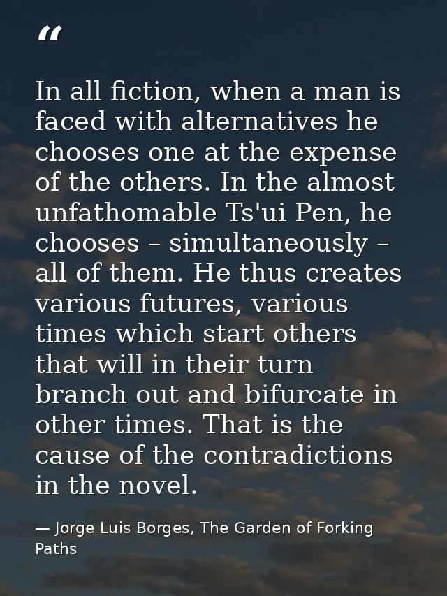 In all fiction, when a man is faced with alternatives he chooses one at the expense of the others. In the almost unfatho — Jorge Luis Borges, The Garden of Forking Paths