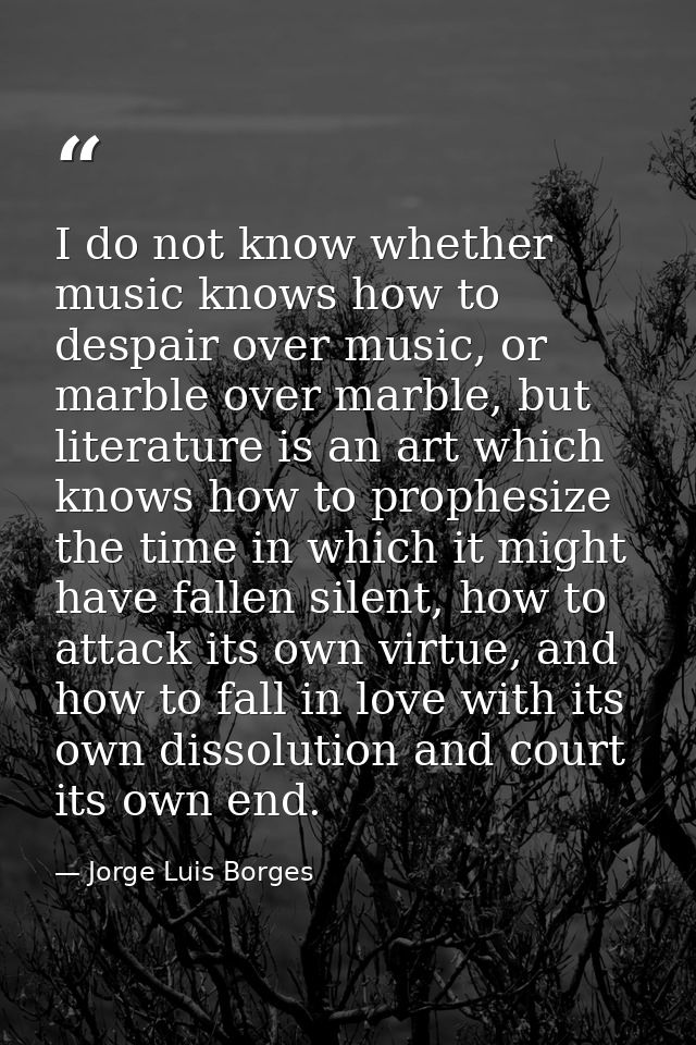 I do not know whether music knows how to despair over music, or marble over marble, but literature is an art which knows — Jorge Luis Borges