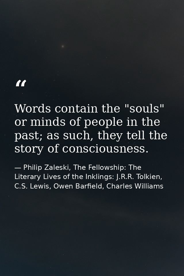 Words contain the "souls" or minds of people in the past; as such, they tell the story of consciousness. — Philip Zaleski, The Fellowship: The Literary Lives of the Inklings: J.R.R. Tolkien, C.S. Lewis, Owen Barfield, Charles Williams