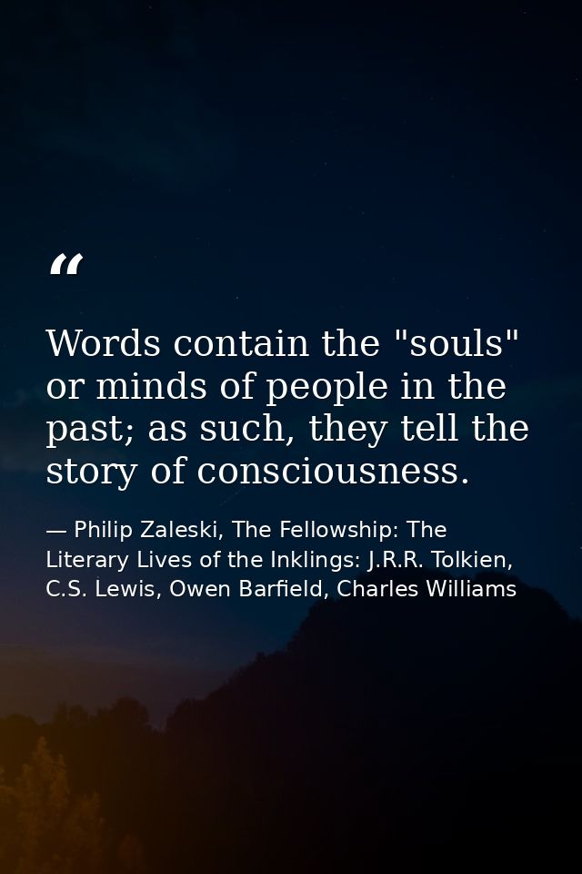 Words contain the "souls" or minds of people in the past; as such, they tell the story of consciousness. — Philip Zaleski, The Fellowship: The Literary Lives of the Inklings: J.R.R. Tolkien, C.S. Lewis, Owen Barfield, Charles Williams