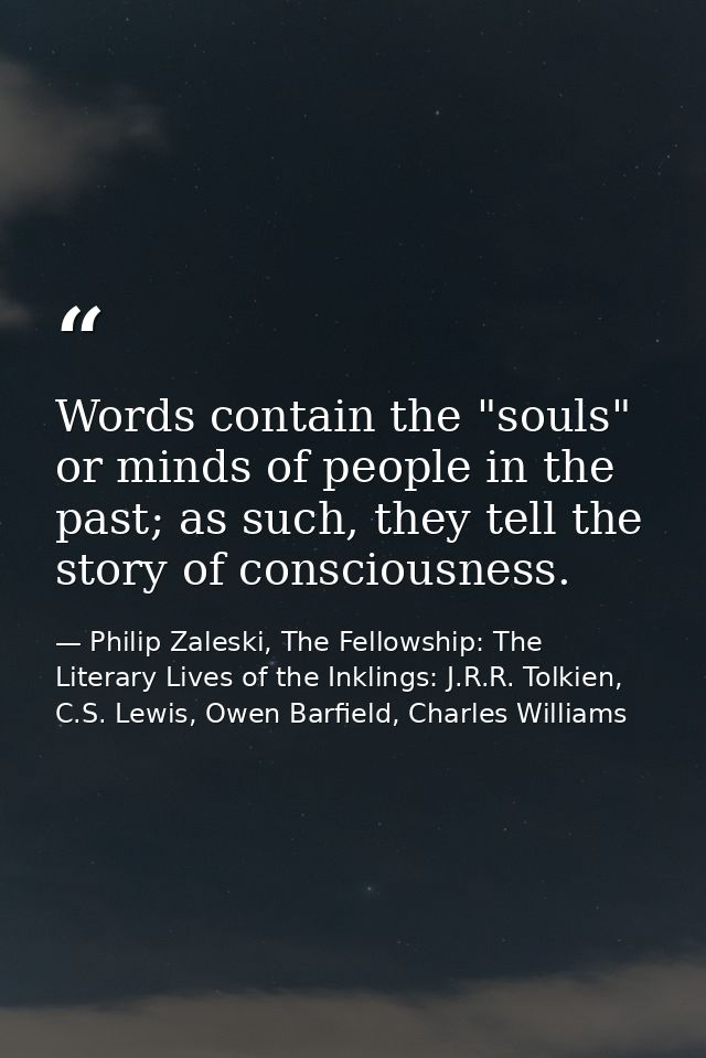 Words contain the "souls" or minds of people in the past; as such, they tell the story of consciousness. — Philip Zaleski, The Fellowship: The Literary Lives of the Inklings: J.R.R. Tolkien, C.S. Lewis, Owen Barfield, Charles Williams