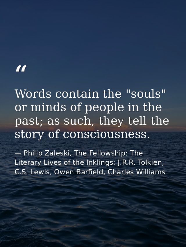 Words contain the "souls" or minds of people in the past; as such, they tell the story of consciousness. — Philip Zaleski, The Fellowship: The Literary Lives of the Inklings: J.R.R. Tolkien, C.S. Lewis, Owen Barfield, Charles Williams