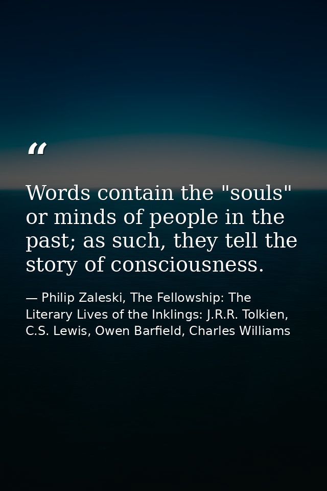 Words contain the "souls" or minds of people in the past; as such, they tell the story of consciousness. — Philip Zaleski, The Fellowship: The Literary Lives of the Inklings: J.R.R. Tolkien, C.S. Lewis, Owen Barfield, Charles Williams