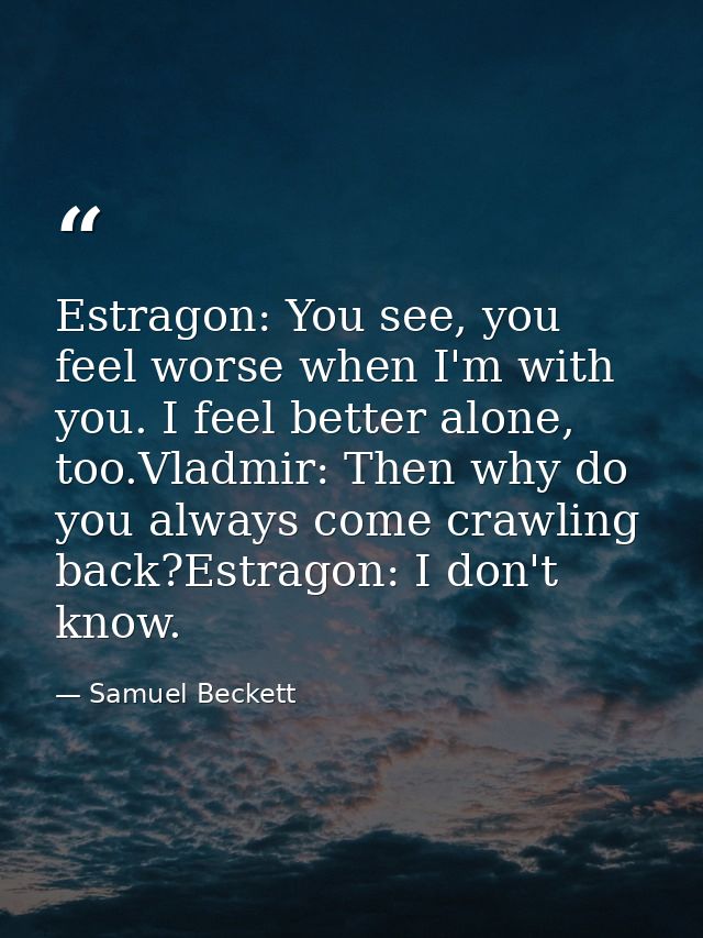 Estragon: You see, you feel worse when I'm with you. I feel better alone, too.Vladmir: Then why do you always come crawl — Samuel Beckett