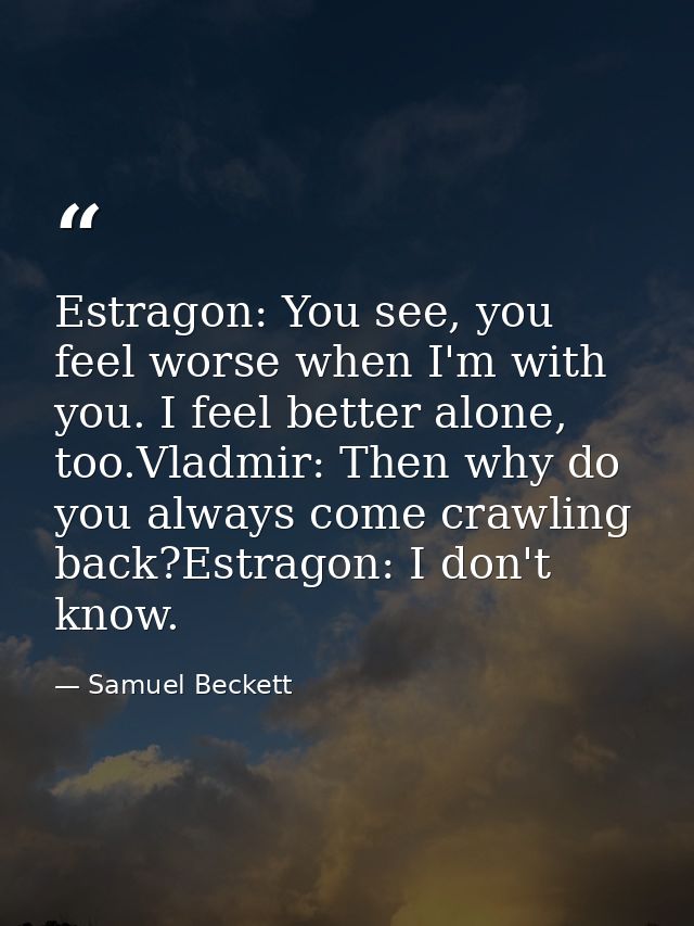 Estragon: You see, you feel worse when I'm with you. I feel better alone, too.Vladmir: Then why do you always come crawl — Samuel Beckett