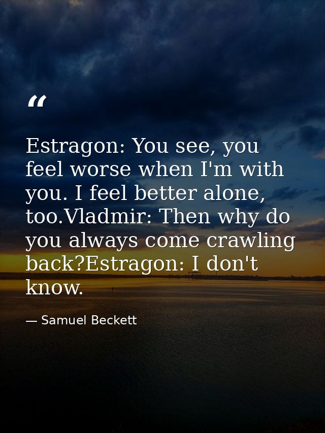Estragon: You see, you feel worse when I'm with you. I feel better alone, too.Vladmir: Then why do you always come crawl — Samuel Beckett