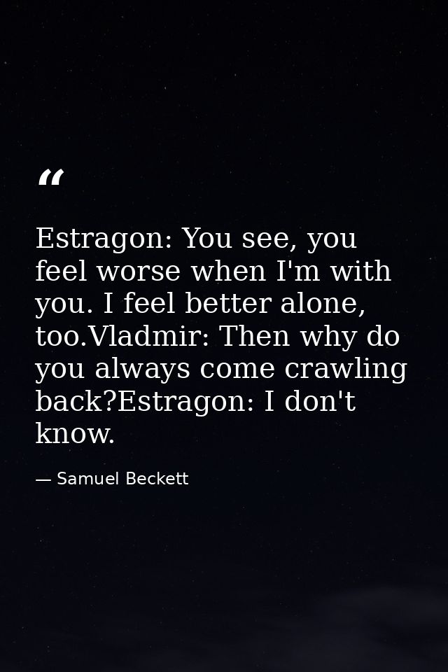 Estragon: You see, you feel worse when I'm with you. I feel better alone, too.Vladmir: Then why do you always come crawl — Samuel Beckett