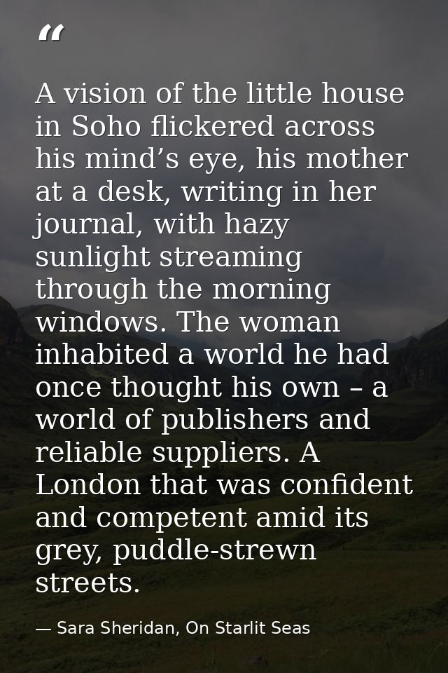 A vision of the little house in Soho flickered across his mind’s eye, his mother at a desk, writing in her journal, with — Sara Sheridan, On Starlit Seas