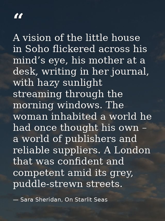 A vision of the little house in Soho flickered across his mind’s eye, his mother at a desk, writing in her journal, with — Sara Sheridan, On Starlit Seas
