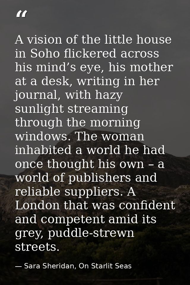 A vision of the little house in Soho flickered across his mind’s eye, his mother at a desk, writing in her journal, with — Sara Sheridan, On Starlit Seas