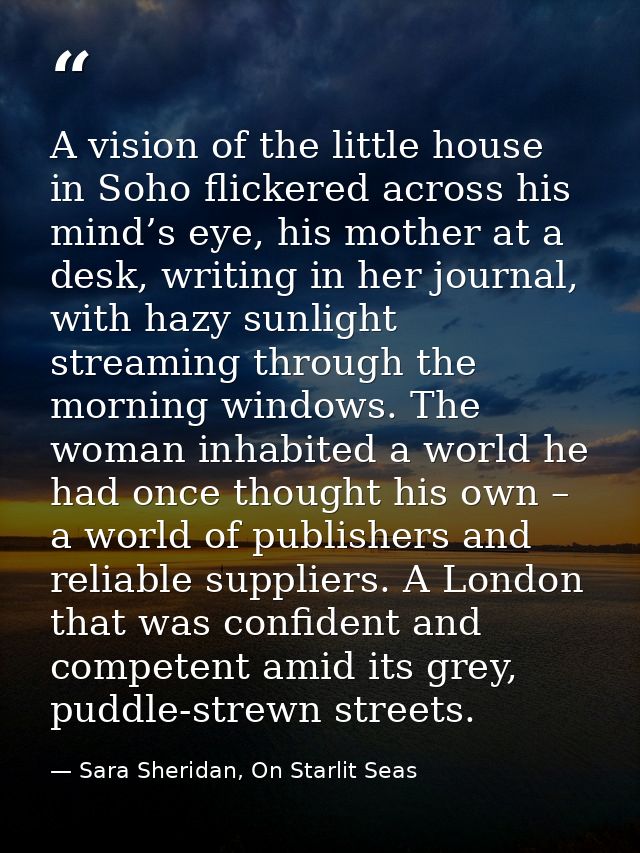 A vision of the little house in Soho flickered across his mind’s eye, his mother at a desk, writing in her journal, with — Sara Sheridan, On Starlit Seas