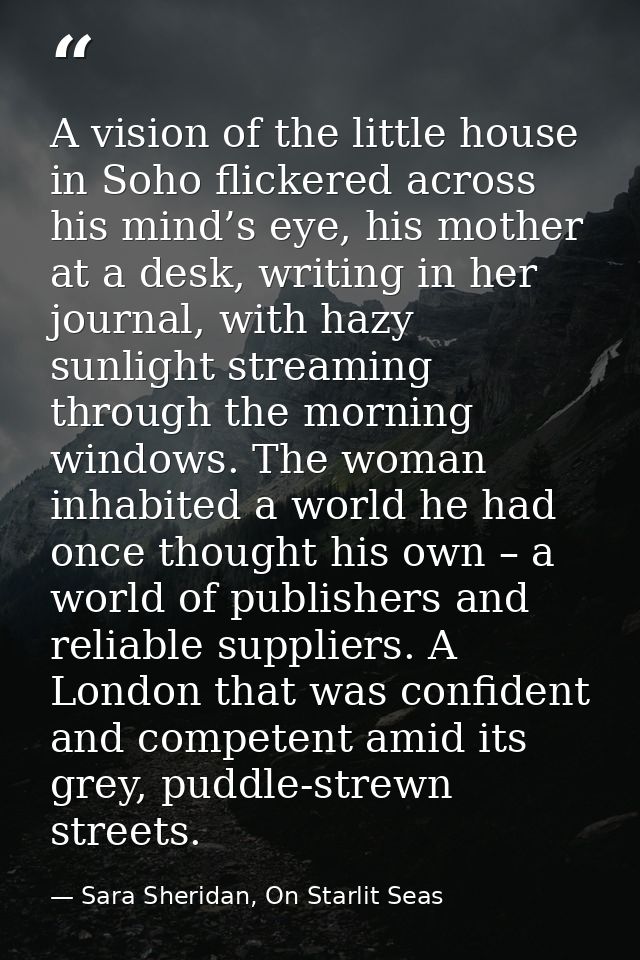 A vision of the little house in Soho flickered across his mind’s eye, his mother at a desk, writing in her journal, with — Sara Sheridan, On Starlit Seas