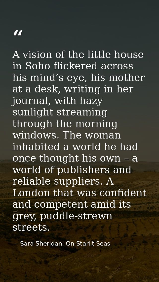A vision of the little house in Soho flickered across his mind’s eye, his mother at a desk, writing in her journal, with — Sara Sheridan, On Starlit Seas