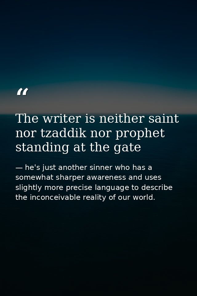 The writer is neither saint nor tzaddik nor prophet standing at the gate — he's just another sinner who has a somewhat sharper awareness and uses slightly more precise language to describe the inconceivable reality of our world.