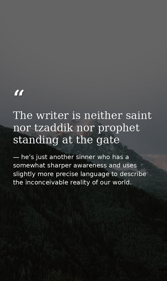 The writer is neither saint nor tzaddik nor prophet standing at the gate — he's just another sinner who has a somewhat sharper awareness and uses slightly more precise language to describe the inconceivable reality of our world.